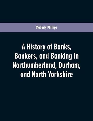 Cover image for A history of banks, bankers, and banking in Northumberland, Durham, and North Yorkshire, illustrating the commercial development of the north of England, from 1755 to 1894, with numerous portraits, facsimiles of notes, signatures, documents, &c