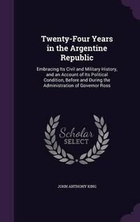 Cover image for Twenty-Four Years in the Argentine Republic: Embracing Its Civil and Military History, and an Account of Its Political Condition, Before and During the Administration of Governor Ross