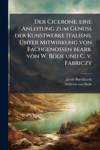 Cover image for Der Cicerone; Eine Anleitung Zum Genuss Der Kunstwerke Italiens. Unter Mitwirkung Von Fachgenossen Bearb. Von W. Bode Und C. V. Fabriczy
