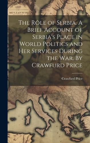 Cover image for The role of Serbia. A Brief Account of Serbia's Place in World Politics and her Services During the war. By Crawfurd Price