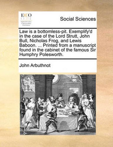 Cover image for Law Is a Bottomless-Pit. Exemplify'd in the Case of the Lord Strutt, John Bull, Nicholas Frog, and Lewis Baboon. ... Printed from a Manuscript Found in the Cabinet of the Famous Sir Humphry Polesworth.