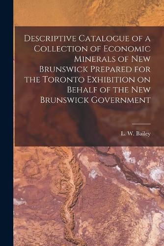 Descriptive Catalogue of a Collection of Economic Minerals of New Brunswick Prepared for the Toronto Exhibition on Behalf of the New Brunswick Government [microform]