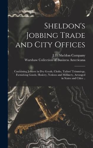 Cover image for Sheldon's Jobbing Trade and City Offices: Containing Jobbers in Dry Goods, Cloths, Tailors' Trimmings, Furnishing Goods, Hosiery, Notions and Millinery, Arranged in States and Cities ..