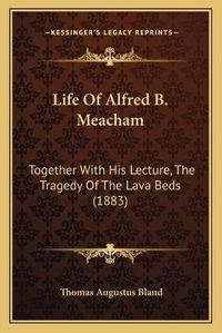 Cover image for Life of Alfred B. Meacham: Together with His Lecture, the Tragedy of the Lava Beds (1883)