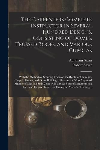 The Carpenters Complete Instructor in Several Hundred Designs, Consisting of Domes, Trussed Roofs, and Various Cupolas: With the Methods of Securing Them on the Roofs for Churches, Chapels, Houses, and Other Buildings: Shewing the Most Approved...