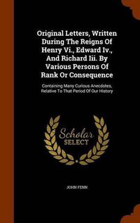 Cover image for Original Letters, Written During the Reigns of Henry VI., Edward IV., and Richard III. by Various Persons of Rank or Consequence: Containing Many Curious Anecdotes, Relative to That Period of Our History