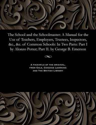 Cover image for The School and the Schoolmaster: A Manual for the Use of Teachers, Employers, Trustees, Inspectors, &c., &c. of Common Schools: In Two Parts: Part I by Alonzo Potter; Part II. by George B. Emerson