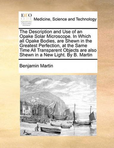 Cover image for The Description and Use of an Opake Solar Microscope. in Which All Opake Bodies, Are Shewn in the Greatest Perfection, at the Same Time All Transparent Objects Are Also Shewn in a New Light. by B. Martin