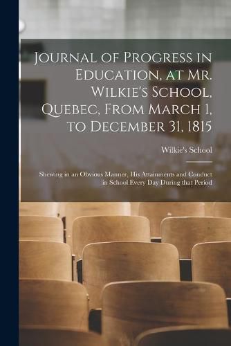 Cover image for Journal of Progress in Education, at Mr. Wilkie's School, Quebec, From March 1, to December 31, 1815 [microform]: Shewing in an Obvious Manner, His Attainments and Conduct in School Every Day During That Period