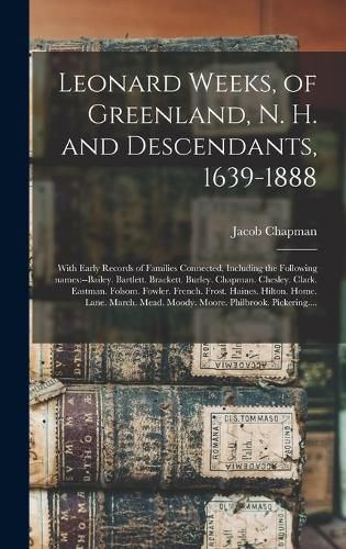 Leonard Weeks, of Greenland, N. H. and Descendants, 1639-1888: With Early Records of Families Connected, Including the Following Names: --Bailey. Bartlett. Brackett. Burley. Chapman. Chesley. Clark. Eastman. Folsom. Fowler. French. Frost. Haines....