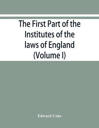 The first part of the Institutes of the laws of England, or, A commentary upon Littleton: not the name of the author only, but of the law itself: Haec ego grandaevus posui tibi, candide lector (Volume I)