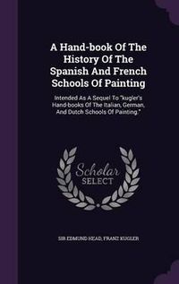 Cover image for A Hand-Book of the History of the Spanish and French Schools of Painting: Intended as a Sequel to Kugler's Hand-Books of the Italian, German, and Dutch Schools of Painting.