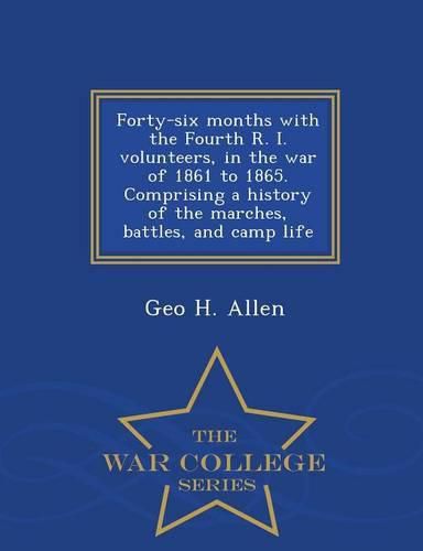 Forty-Six Months with the Fourth R. I. Volunteers, in the War of 1861 to 1865. Comprising a History of the Marches, Battles, and Camp Life - War College Series