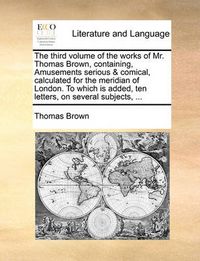 Cover image for The Third Volume of the Works of Mr. Thomas Brown, Containing, Amusements Serious & Comical, Calculated for the Meridian of London. to Which Is Added, Ten Letters, on Several Subjects, ...