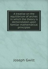 Cover image for A treatise on the equilibrium of arches in which the theory is demonstated upon familar mathematical principles