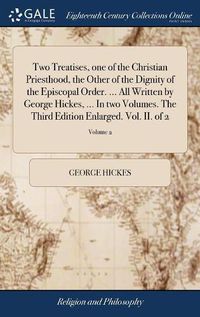 Cover image for Two Treatises, one of the Christian Priesthood, the Other of the Dignity of the Episcopal Order. ... All Written by George Hickes, ... In two Volumes. The Third Edition Enlarged. Vol. II. of 2; Volume 2