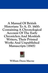 Cover image for A Manual of British Historians to A. D. 1600: Containing a Chronological Account of the Early Chroniclers and Monkish Writers, Their Printed Works and Unpublished Manuscripts (1845)