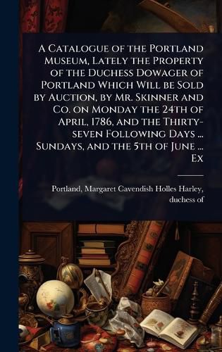 Cover image for A Catalogue of the Portland Museum, Lately the Property of the Duchess Dowager of Portland Which Will be Sold by Auction, by Mr. Skinner and Co. on Monday the 24th of April, 1786, and the Thirty-seven Following Days ... Sundays, and the 5th of June ... Ex