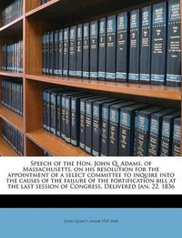 Cover image for Speech of the Hon. John Q. Adams, of Massachusetts, on His Resolution for the Appointment of a Select Committee to Inquire Into the Causes of the Failure of the Fortification Bill at the Last Session of Congress. Delivered Jan. 22, 1836