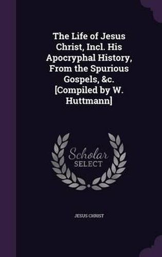 Cover image for The Life of Jesus Christ, Incl. His Apocryphal History, from the Spurious Gospels, &C. [Compiled by W. Huttmann]