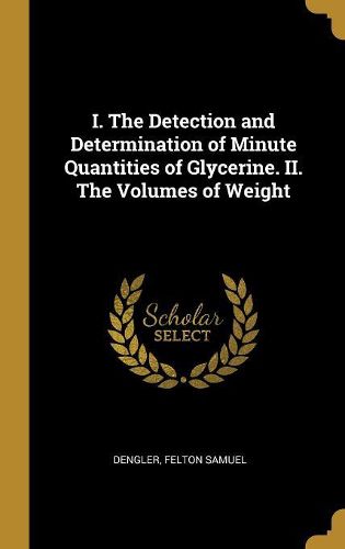 Cover image for I. The Detection and Determination of Minute Quantities of Glycerine. II. The Volumes of Weight