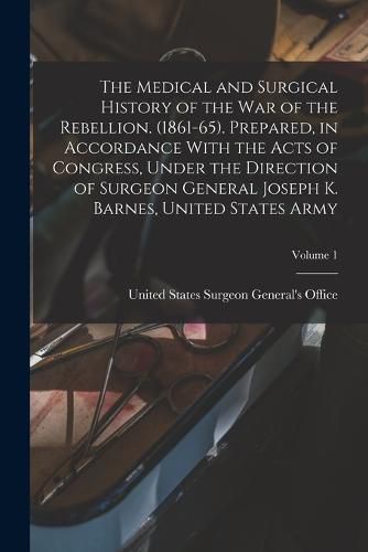 The Medical and Surgical History of the war of the Rebellion. (1861-65). Prepared, in Accordance With the Acts of Congress, Under the Direction of Surgeon General Joseph K. Barnes, United States Army; Volume 1