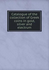 Cover image for Catalogue of the collection of Greek coins in gold, silver and electrum