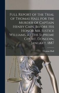 Cover image for Full Report of the Trial of Thomas Hall for the Murder of Captain Henry Cain. Before His Honor Mr. Justice Williams, at the Supreme Court, Dunedin, January, 1887