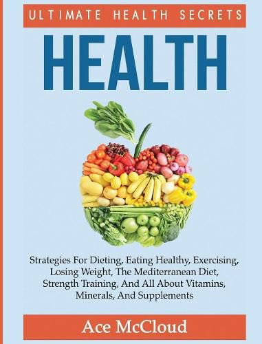 Cover image for Health: Ultimate Health Secrets: Strategies For Dieting, Eating Healthy, Exercising, Losing Weight, The Mediterranean Diet, Strength Training, And All About Vitamins, Minerals, And Supplements