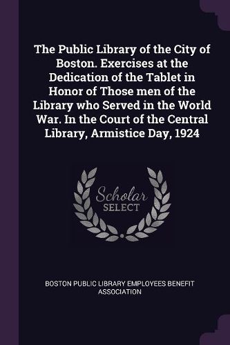 Cover image for The Public Library of the City of Boston. Exercises at the Dedication of the Tablet in Honor of Those men of the Library who Served in the World War. In the Court of the Central Library, Armistice Day, 1924