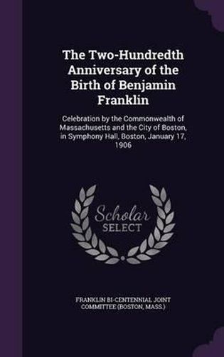 The Two-Hundredth Anniversary of the Birth of Benjamin Franklin: Celebration by the Commonwealth of Massachusetts and the City of Boston, in Symphony Hall, Boston, January 17, 1906