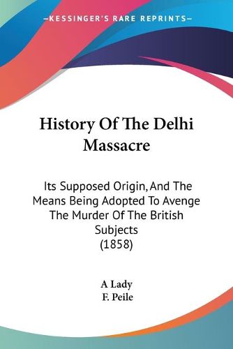 Cover image for History Of The Delhi Massacre: Its Supposed Origin, And The Means Being Adopted To Avenge The Murder Of The British Subjects (1858)