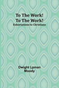 Cover image for To The Work! To The Work! Exhortations to Christians