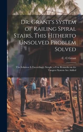 Cover image for Dr. Grant's System of Railing Spiral Stairs, This Hitherto Unsolved Problem Solved; the Solution is Exceedingly Simple; a few Remarks on the Tangent System are Added