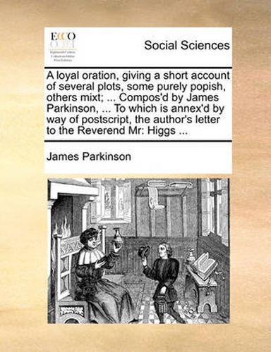 Cover image for A Loyal Oration, Giving a Short Account of Several Plots, Some Purely Popish, Others Mixt; ... Compos'd by James Parkinson, ... to Which Is Annex'd by Way of PostScript, the Author's Letter to the Reverend MR: Higgs ...