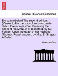 Cover image for Eloisa to Abelard the Second Edition. (Verses to the Memory of an Unfortunate Lady.-Florelio, a Pastoral Lamenting the Death of the Marquis of Blandford, by Mr. Fenton.-Upon the Death of Her Husband [Thomas Rowe] a Poem, by Mrs. E. Singer.-A Ballad.