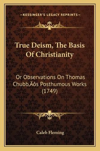 True Deism, the Basis of Christianity: Or Observations on Thomas Chubbacentsa -A Centss Posthumous Works (1749)