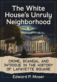 Cover image for The White House's Unruly Neighborhood: Crime, Scandal and Intrigue in the History of Lafayette Square