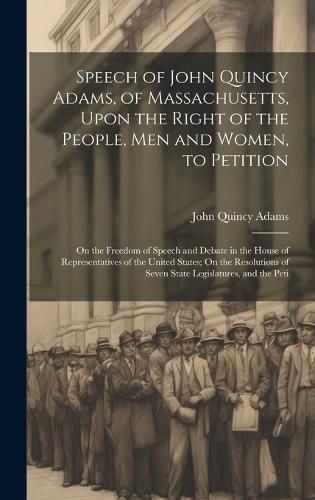 Cover image for Speech of John Quincy Adams, of Massachusetts, Upon the Right of the People, Men and Women, to Petition; On the Freedom of Speech and Debate in the House of Representatives of the United States; On the Resolutions of Seven State Legislatures, and the Peti