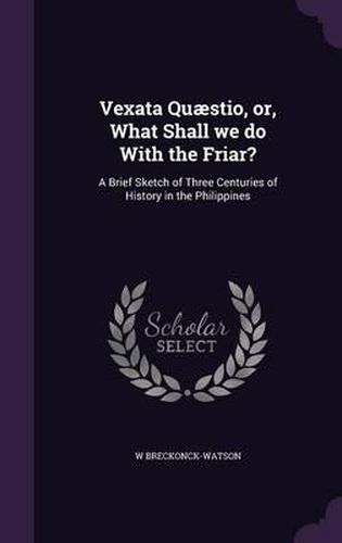 Cover image for Vexata Quaestio, Or, What Shall We Do with the Friar?: A Brief Sketch of Three Centuries of History in the Philippines