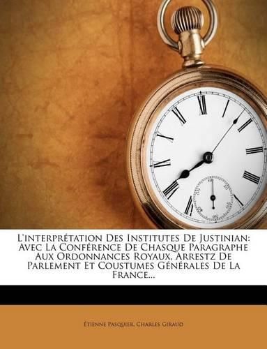 L'Interpr Tation Des Institutes de Justinian: Avec La Conf Rence de Chasque Paragraphe Aux Ordonnances Royaux, Arrestz de Parlement Et Coustumes G N Rales de La France...