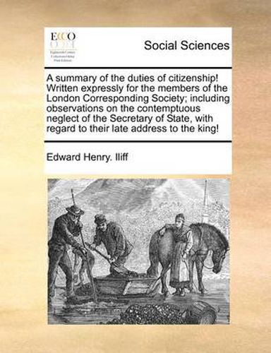 Cover image for A Summary of the Duties of Citizenship! Written Expressly for the Members of the London Corresponding Society; Including Observations on the Contemptuous Neglect of the Secretary of State, with Regard to Their Late Address to the King!