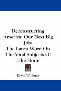 Cover image for Reconstructing America, Our Next Big Job: The Latest Word on the Vital Subjects of the Hour