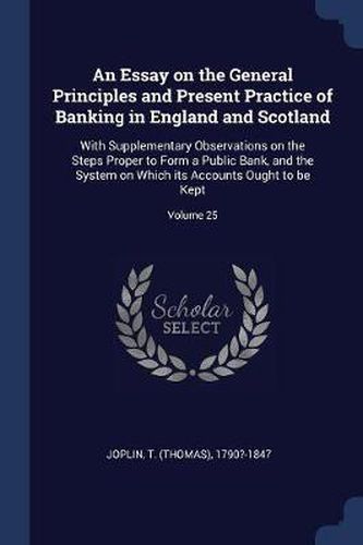 Cover image for An Essay on the General Principles and Present Practice of Banking in England and Scotland: With Supplementary Observations on the Steps Proper to Form a Public Bank, and the System on Which Its Accounts Ought to Be Kept; Volume 25