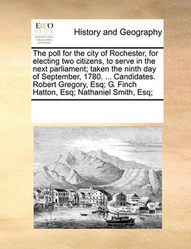 Cover image for The Poll for the City of Rochester, for Electing Two Citizens, to Serve in the Next Parliament; Taken the Ninth Day of September, 1780. ... Candidates. Robert Gregory, Esq; G. Finch Hatton, Esq; Nathaniel Smith, Esq;