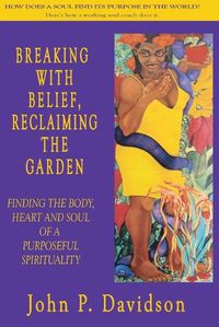 Cover image for Breaking with Belief, Reclaiming the Garden: Finding the Body, Heart and Soul of a Purposeful Spirituality