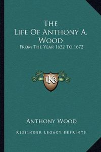 Cover image for The Life of Anthony A. Wood: From the Year 1632 to 1672