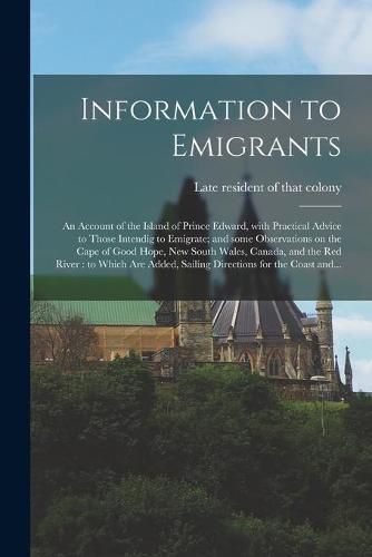 Cover image for Information to Emigrants [microform]: an Account of the Island of Prince Edward, With Practical Advice to Those Intendig to Emigrate; and Some Observations on the Cape of Good Hope, New South Wales, Canada, and the Red River: to Which Are Added, ...