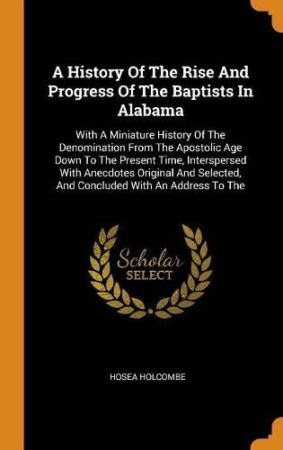 Cover image for A History of the Rise and Progress of the Baptists in Alabama: With a Miniature History of the Denomination from the Apostolic Age Down to the Present Time, Interspersed with Anecdotes Original and Selected, and Concluded with an Address to the