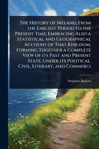Cover image for The History of Ireland, From the Earliest Period to the Present Time; Embracing Also a Statistical and Geographical Account of That Kingdom, Forming Together a Complete View of its Past and Present State, Under its Political, Civil, Literary, and Commerci